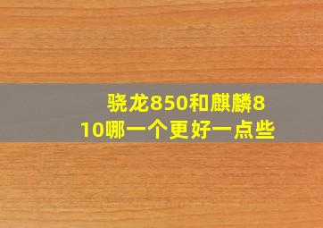 骁龙850和麒麟810哪一个更好一点些