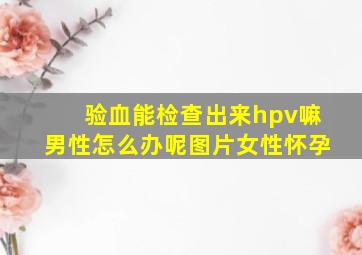 验血能检查出来hpv嘛男性怎么办呢图片女性怀孕