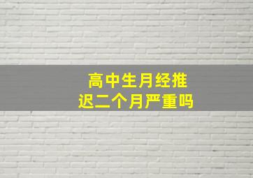 高中生月经推迟二个月严重吗