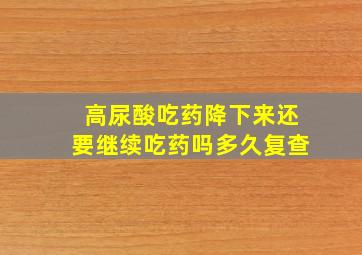 高尿酸吃药降下来还要继续吃药吗多久复查