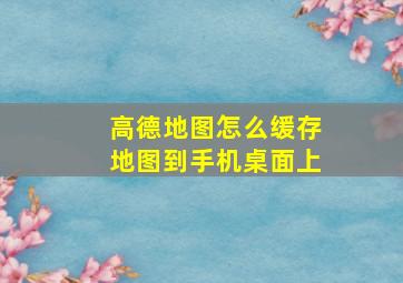 高德地图怎么缓存地图到手机桌面上