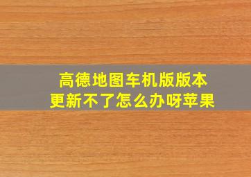 高德地图车机版版本更新不了怎么办呀苹果