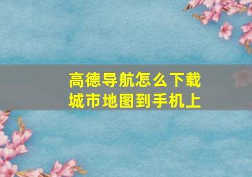 高德导航怎么下载城市地图到手机上