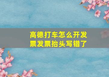 高德打车怎么开发票发票抬头写错了