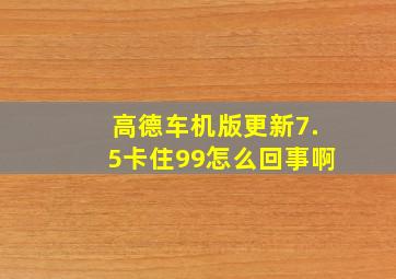 高德车机版更新7.5卡住99怎么回事啊