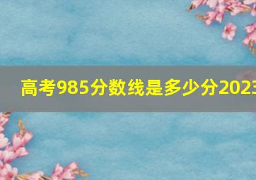 高考985分数线是多少分2023