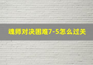 魂师对决困难7-5怎么过关