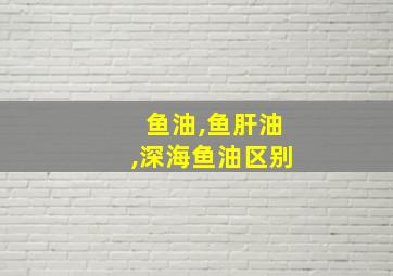 鱼油,鱼肝油,深海鱼油区别