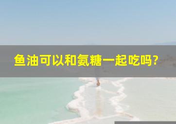 鱼油可以和氨糖一起吃吗?