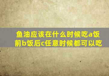 鱼油应该在什么时候吃a饭前b饭后c任意时候都可以吃