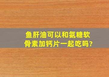 鱼肝油可以和氨糖软骨素加钙片一起吃吗?