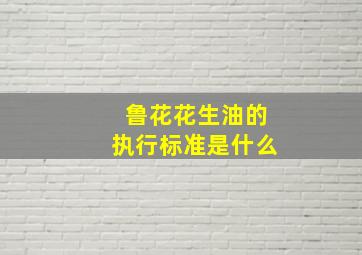 鲁花花生油的执行标准是什么