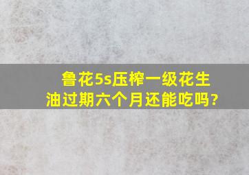 鲁花5s压榨一级花生油过期六个月还能吃吗?