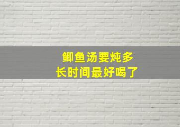 鲫鱼汤要炖多长时间最好喝了