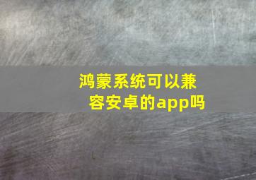 鸿蒙系统可以兼容安卓的app吗