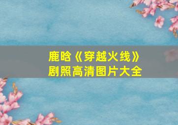 鹿晗《穿越火线》剧照高清图片大全