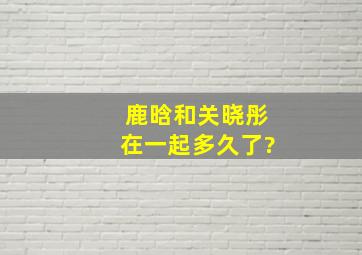 鹿晗和关晓彤在一起多久了?