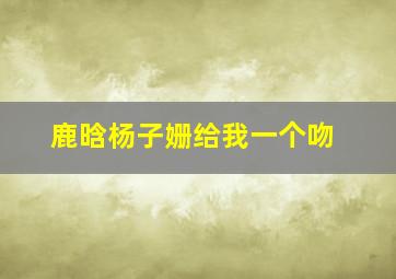 鹿晗杨子姗给我一个吻