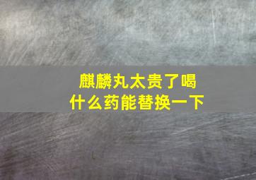 麒麟丸太贵了喝什么药能替换一下