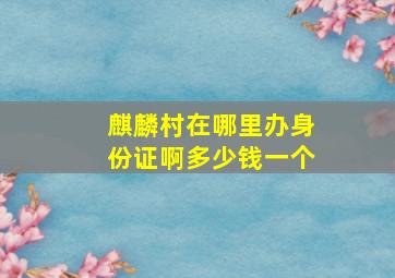 麒麟村在哪里办身份证啊多少钱一个