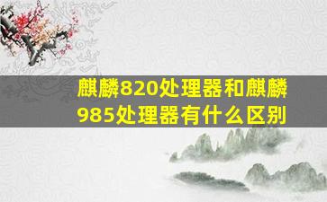 麒麟820处理器和麒麟985处理器有什么区别