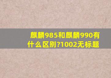 麒麟985和麒麟990有什么区别?1002无标题