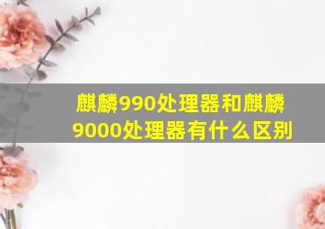 麒麟990处理器和麒麟9000处理器有什么区别