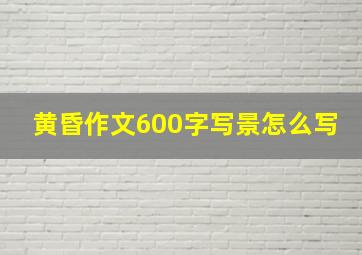 黄昏作文600字写景怎么写