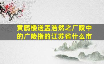 黄鹤楼送孟浩然之广陵中的广陵指的江苏省什么市