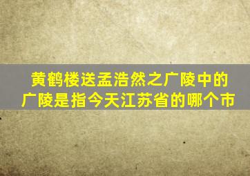 黄鹤楼送孟浩然之广陵中的广陵是指今天江苏省的哪个市