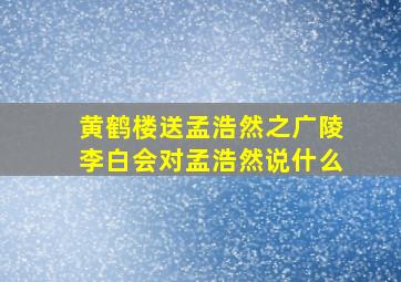 黄鹤楼送孟浩然之广陵李白会对孟浩然说什么