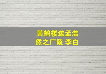 黄鹤楼送孟浩然之广陵 李白