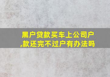 黑户贷款买车上公司户,款还完不过户有办法吗