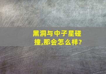 黑洞与中子星碰撞,那会怎么样?