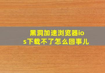 黑洞加速浏览器ios下载不了怎么回事儿