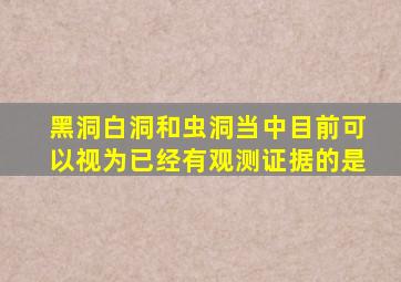 黑洞白洞和虫洞当中目前可以视为已经有观测证据的是