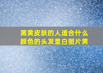 黑黄皮肤的人适合什么颜色的头发显白图片男