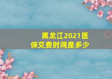 黑龙江2021医保交费时间是多少