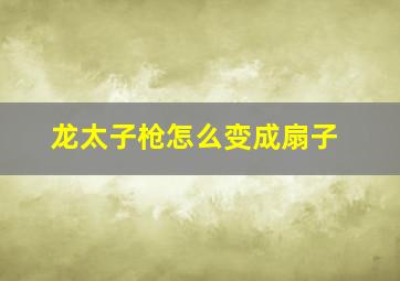 龙太子枪怎么变成扇子