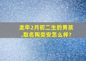 龙年2月初二生的男孩,取名陶奕安怎么样?