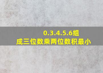 0.3.4.5.6组成三位数乘两位数积最小