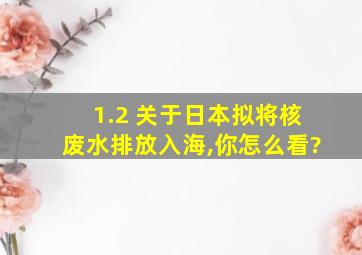 1.2 关于日本拟将核废水排放入海,你怎么看?