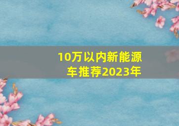 10万以内新能源车推荐2023年