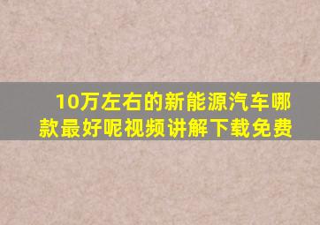 10万左右的新能源汽车哪款最好呢视频讲解下载免费