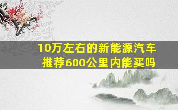 10万左右的新能源汽车推荐600公里内能买吗