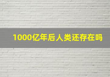 1000亿年后人类还存在吗