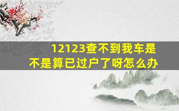 12123查不到我车是不是算已过户了呀怎么办