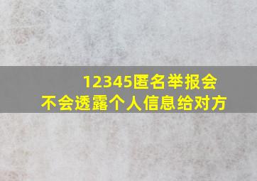 12345匿名举报会不会透露个人信息给对方