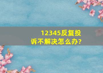 12345反复投诉不解决怎么办?