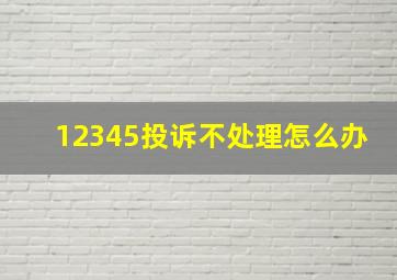 12345投诉不处理怎么办